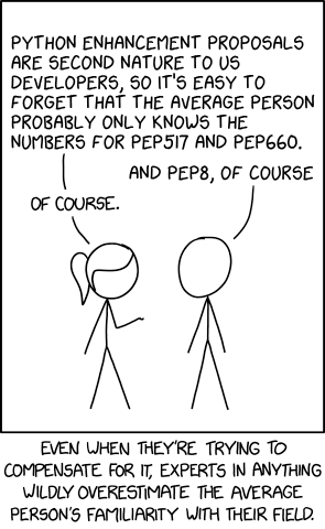 - PYTHON ENHANCEMENT PROPOSALS
ARE SECOND NATURE TO US
DEVELOPERS, S0 IT'S EASY TO
FORGET THAT THE AVERAGE PERSON
PROBABLY ONLY KNOWS THE
NUMBERS FOR PEP517 AND PEP660.
- AND PEP8, OF COURSE
- OF COURSE.

EVEN WHEN THEY'RE TRYNG TO
COMPENSATE FOR IT, EXPERTS IN ANYTHNG
WILDLY OVERESTIMATE THE AVERAGE
PERSON'S FAMILIARITY WITH THEIR FIELD.
