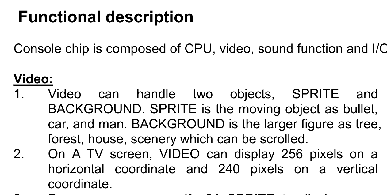 Functional description
Console chip is composed of CPU, video, sound function and I/O.
Video:
1. Video can handle two objects, SPRITE and
BACKGROUND. SPRITE is the moving object as bullet,
car, and man. BACKGROUND is the larger figure as tree,
forest, house, scenery which can be scrolled.
2. On A TV screen, VIDEO can display 256 pixels on a
horizontal coordinate and 240 pixels on a vertical
coordinate.