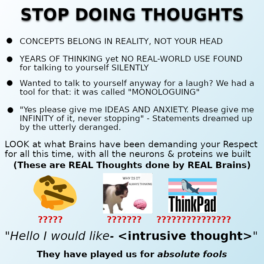 The "Stop doing Math" meme edited to be "STOP DOING THOUGHTS" instead, it reads:

• CONCEPTS BELONG IN REALITY, NOT YOUR HEAD
• YEARS OF THINKING yet NO REAL-WORLD USE FOUND for talking to yourself SILENTLY
• Wanted to talk to yourself anyway for a laugh? We had a tool for that: it was called "MONOLOGUING"
• "Yes please give me IDEAS AND ANXIETY. Please give me INFINITY of it, never stopping" - Statements dreamed up by the utterly deranged.

LOOK at what Brains have been demanding your Respect for all this time, with all the neurons and proteins we built

(These are REAL Thoughts done by REAL Brains)

[ It then shows a thonk emoji, a cat screaming at a brain and the ThinkPad logo with a BLÅHAJ on a trans flag above it. Each image has an increasing number of question marks below them ]

"Hello I would like- <intrusive thought>"
They have played us for absolute fools.