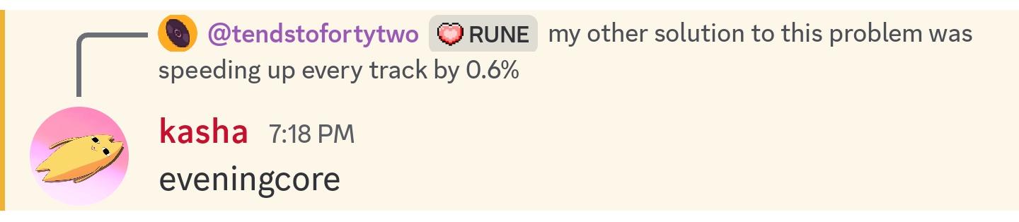 discord conversation
tendstofortytwo: my other solution to this problem was speeding up every track by 0.6%
kasha: eveningcore