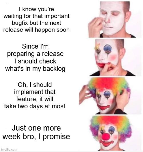 "Clown applying makeup" meme.
1. I know you're waiting for that important bugfix but the next release will happen soon
2. Since I'm preparint a release I should check what's in my backlog
3. Oh, I should implement that feature, it will take two days at most
4. Just one more week bro, I promise