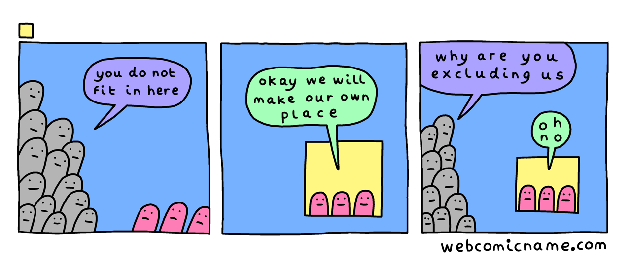 a comic from webcomicname. a large group of grey blobs tells three pink blobs "you do not fit in here". the pink blobs say "okay will make our own place". in the final panel the grey blobs say "why are you excluding us" and the pink blobs say "oh no"