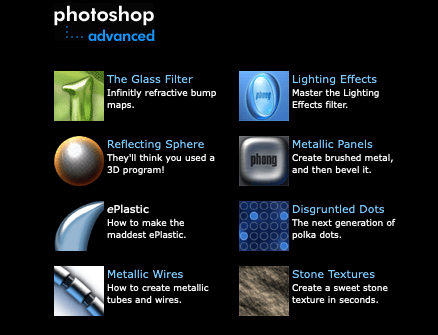 photoshop
“-- advanced


The Glass Filter
Infinitly refractive bump maps.

Reflecting Sphere
They'll think you used a 3D program!

ePlastic
How to make the maddest ePlastic.

Metallic Wires
How to create metallic tubes and wires.

		
Lighting Effects
Master the Lighting Effects filter.

Metallic Panels
Create brushed metal, and then bevel it.

Disgruntled Dots
The next generation of polka dots.

Stone Textures
Create a sweet stone texture in seconds.