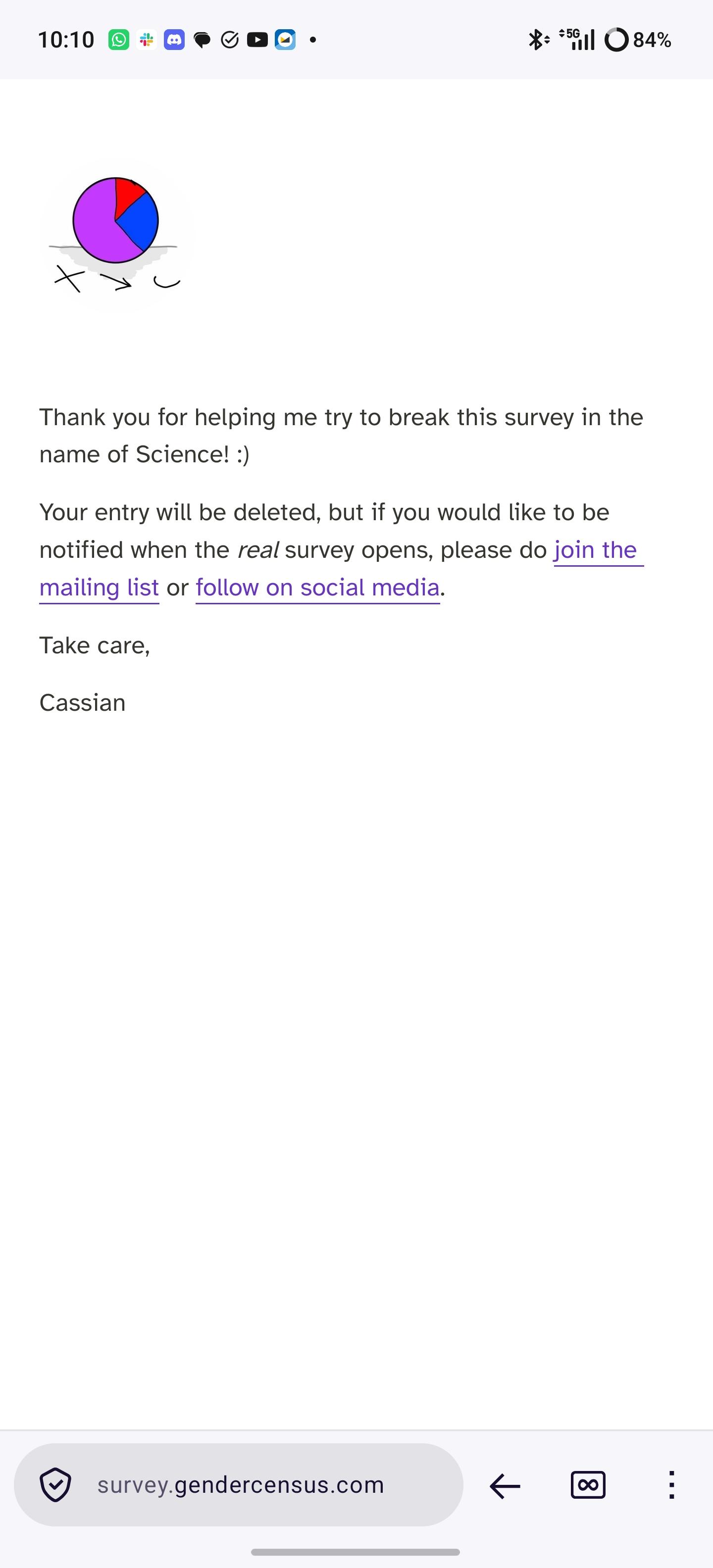 Thank you for helping me try to break this survey in the name of Science! :)

Your entry will be deleted, but if you would like to be notified when the real survey opens, please do join the mailing list or follow on social media.

Take care,

Cassian
